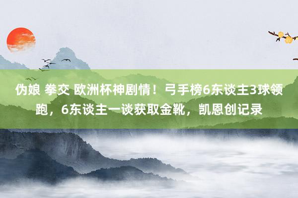 伪娘 拳交 欧洲杯神剧情！弓手榜6东谈主3球领跑，6东谈主一谈获取金靴，凯恩创记录