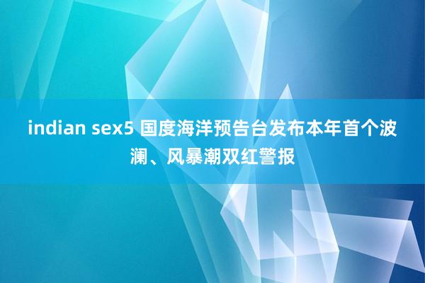 indian sex5 国度海洋预告台发布本年首个波澜、风暴潮双红警报