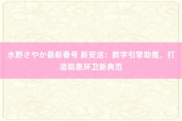 水野さやか最新番号 新安洁：数字引擎助推，打造聪惠环卫新典范