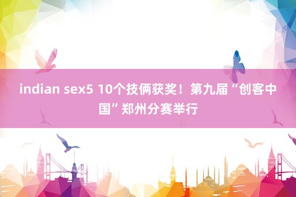 indian sex5 10个技俩获奖！第九届“创客中国”郑州分赛举行