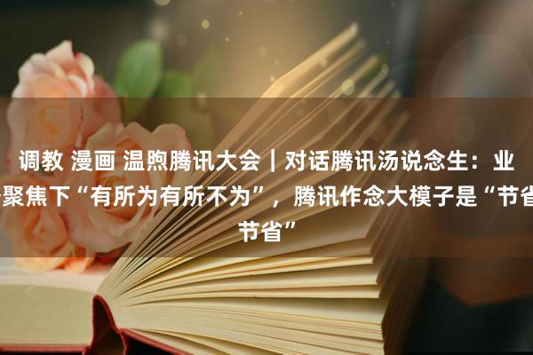 调教 漫画 温煦腾讯大会｜对话腾讯汤说念生：业务聚焦下“有所为有所不为”，腾讯作念大模子是“节省”