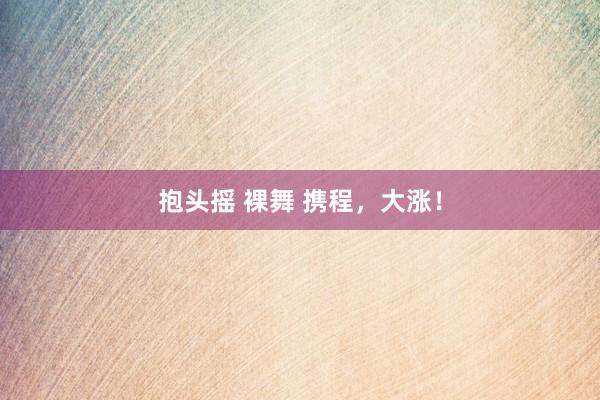 抱头摇 裸舞 携程，大涨！