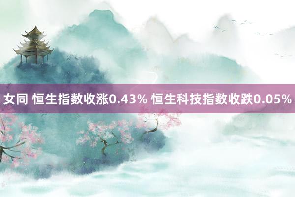 女同 恒生指数收涨0.43% 恒生科技指数收跌0.05%