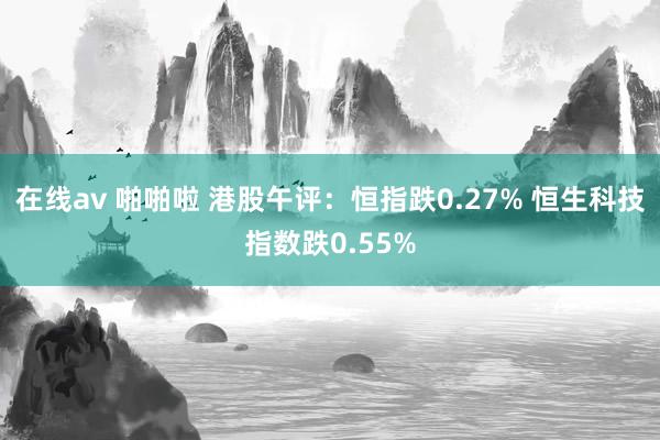 在线av 啪啪啦 港股午评：恒指跌0.27% 恒生科技指数跌0.55%