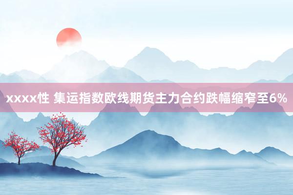 xxxx性 集运指数欧线期货主力合约跌幅缩窄至6%