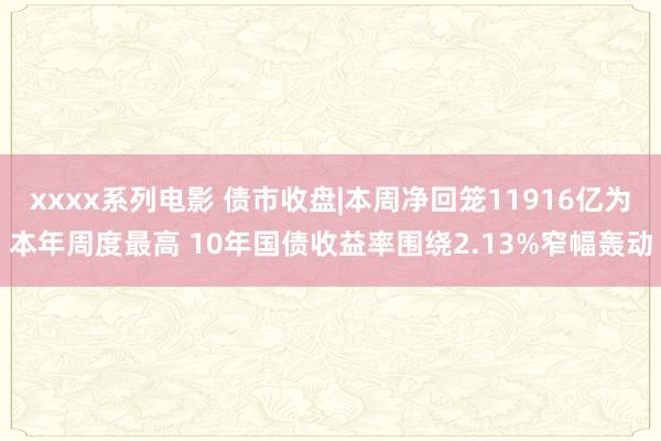 xxxx系列电影 债市收盘|本周净回笼11916亿为本年周度最高 10年国债收益率围绕2.13%窄幅轰动