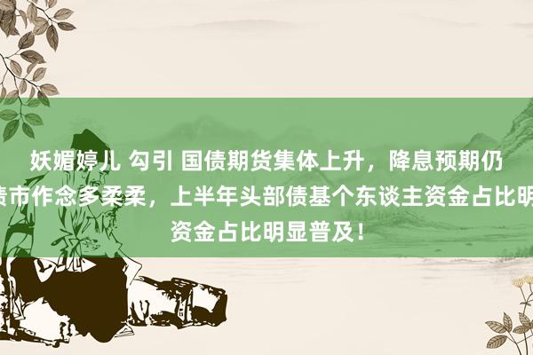 妖媚婷儿 勾引 国债期货集体上升，降息预期仍在推高债市作念多柔柔，上半年头部债基个东谈主资金占比明显普及！