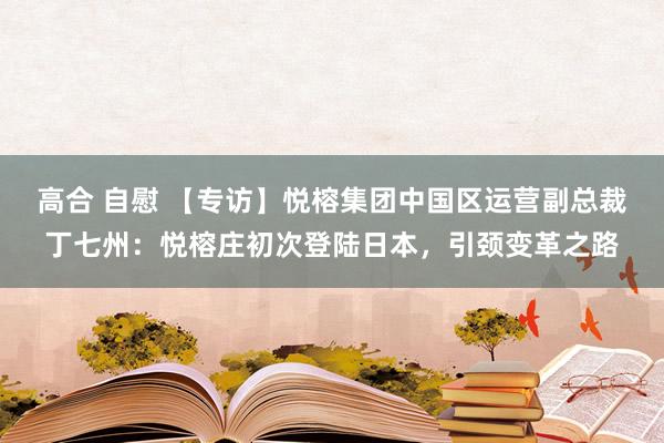高合 自慰 【专访】悦榕集团中国区运营副总裁丁七州：悦榕庄初次登陆日本，引颈变革之路