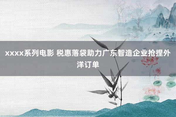 xxxx系列电影 税惠落袋助力广东智造企业抢捏外洋订单