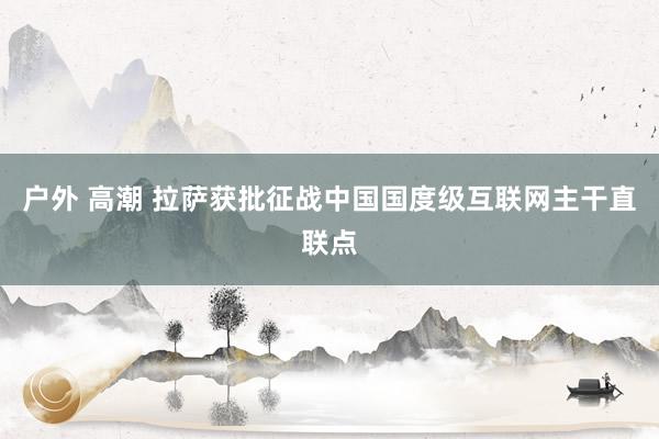 户外 高潮 拉萨获批征战中国国度级互联网主干直联点