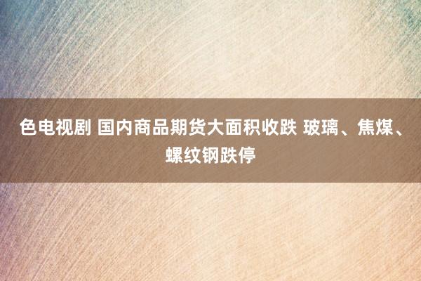 色电视剧 国内商品期货大面积收跌 玻璃、焦煤、螺纹钢跌停
