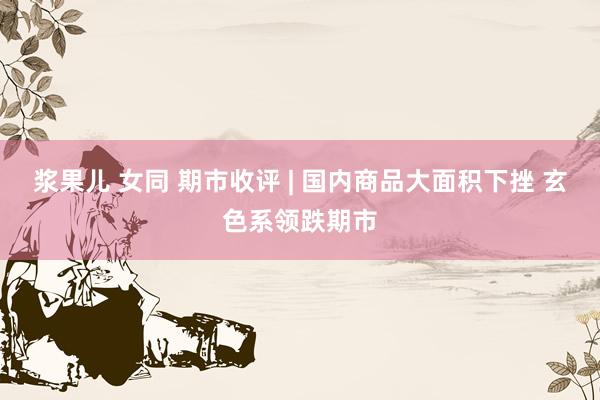 浆果儿 女同 期市收评 | 国内商品大面积下挫 玄色系领跌期市