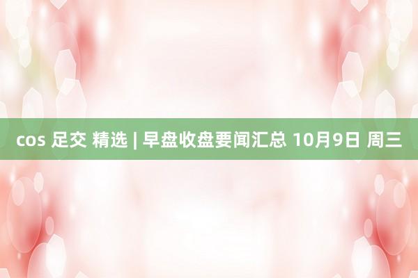 cos 足交 精选 | 早盘收盘要闻汇总 10月9日 周三