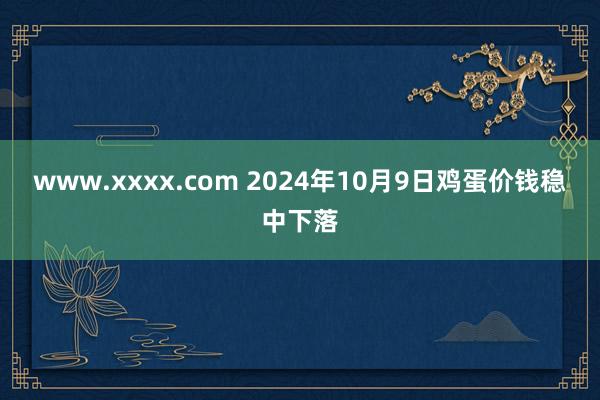 www.xxxx.com 2024年10月9日鸡蛋价钱稳中下落