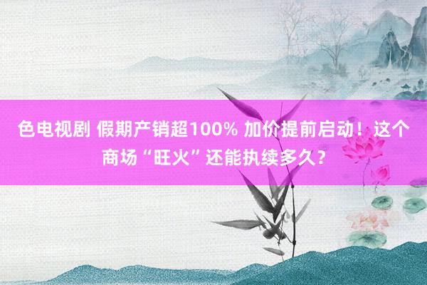 色电视剧 假期产销超100% 加价提前启动！这个商场“旺火”还能执续多久？