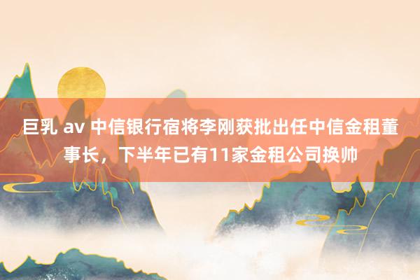 巨乳 av 中信银行宿将李刚获批出任中信金租董事长，下半年已有11家金租公司换帅