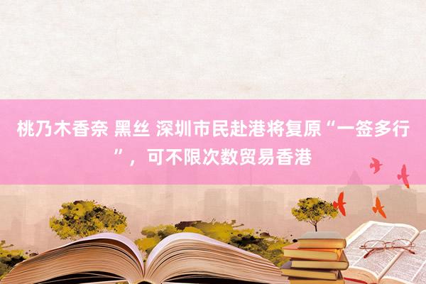 桃乃木香奈 黑丝 深圳市民赴港将复原“一签多行”，可不限次数贸易香港