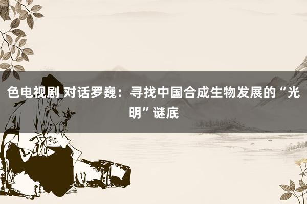 色电视剧 对话罗巍：寻找中国合成生物发展的“光明”谜底