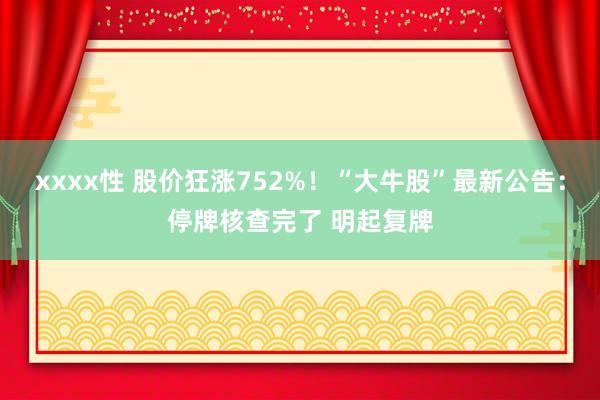 xxxx性 股价狂涨752%！“大牛股”最新公告：停牌核查完了 明起复牌
