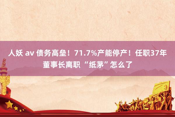 人妖 av 债务高垒！71.7%产能停产！任职37年董事长离职 “纸茅”怎么了