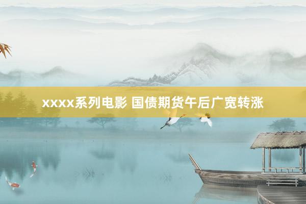 xxxx系列电影 国债期货午后广宽转涨