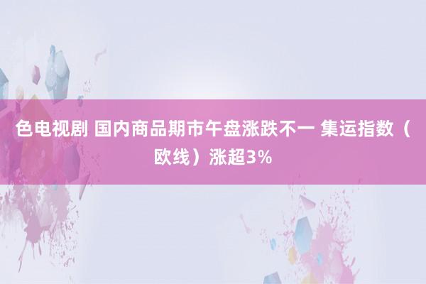 色电视剧 国内商品期市午盘涨跌不一 集运指数（欧线）涨超3%