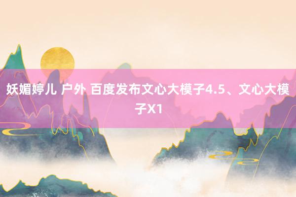 妖媚婷儿 户外 百度发布文心大模子4.5、文心大模子X1