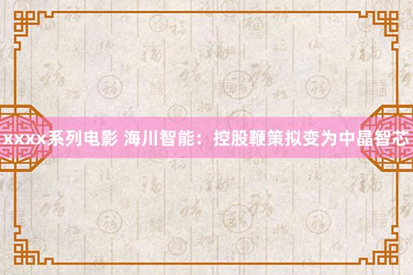 xxxx系列电影 海川智能：控股鞭策拟变为中晶智芯
