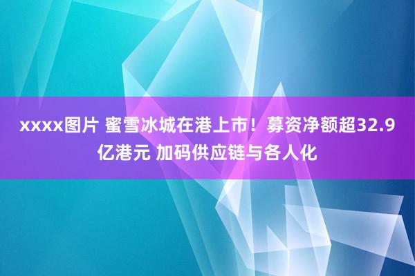 xxxx图片 蜜雪冰城在港上市！募资净额超32.9亿港元 加码供应链与各人化