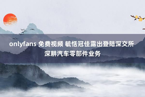 onlyfans 免费视频 毓恬冠佳露出登陆深交所 深耕汽车零部件业务