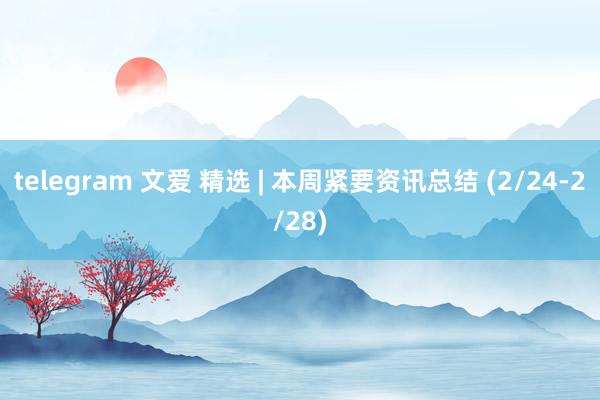 telegram 文爱 精选 | 本周紧要资讯总结 (2/24-2/28)