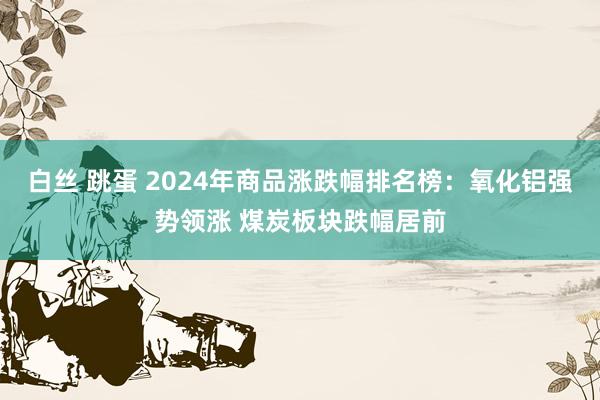 白丝 跳蛋 2024年商品涨跌幅排名榜：氧化铝强势领涨 煤炭板块跌幅居前
