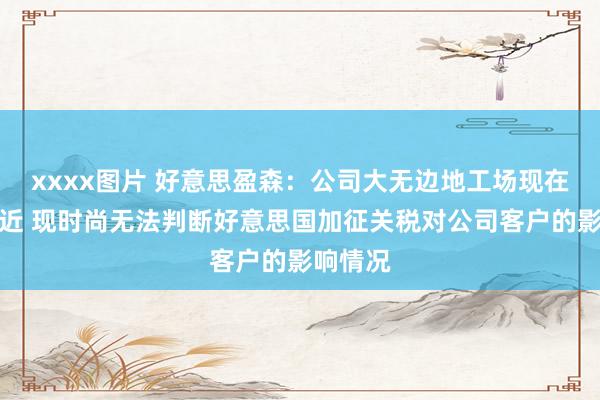 xxxx图片 好意思盈森：公司大无边地工场现在筹谋浅近 现时尚无法判断好意思国加征关税对公司客户的影响情况