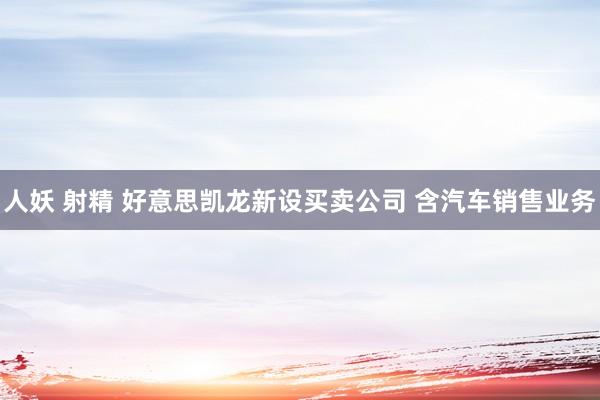 人妖 射精 好意思凯龙新设买卖公司 含汽车销售业务