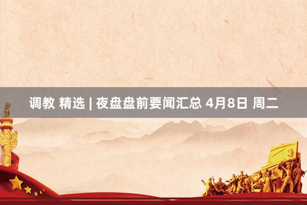 调教 精选 | 夜盘盘前要闻汇总 4月8日 周二