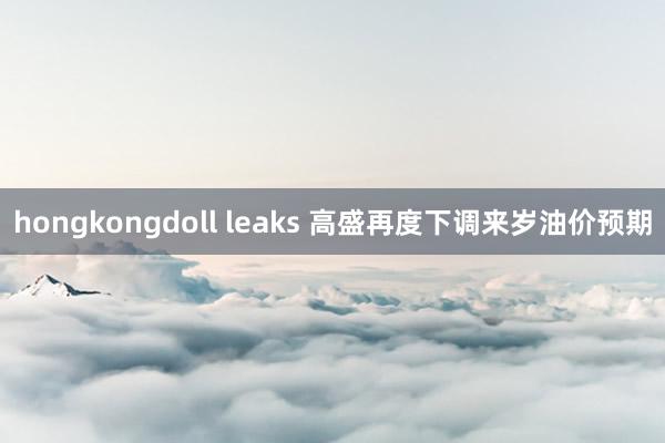 hongkongdoll leaks 高盛再度下调来岁油价预期