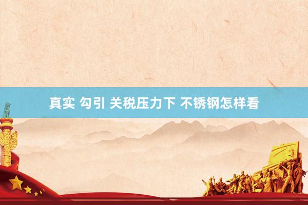 真实 勾引 关税压力下 不锈钢怎样看